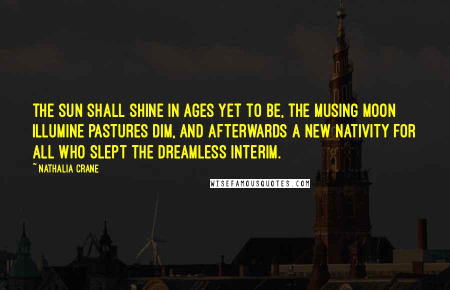 Nathalia Crane Quotes: The sun shall shine in ages yet to be, The musing moon illumine pastures dim, And afterwards a new nativity For all who slept the dreamless interim.