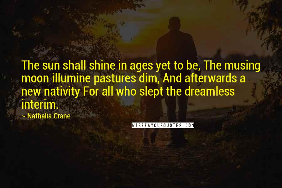 Nathalia Crane Quotes: The sun shall shine in ages yet to be, The musing moon illumine pastures dim, And afterwards a new nativity For all who slept the dreamless interim.