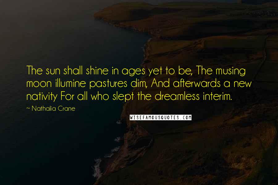 Nathalia Crane Quotes: The sun shall shine in ages yet to be, The musing moon illumine pastures dim, And afterwards a new nativity For all who slept the dreamless interim.