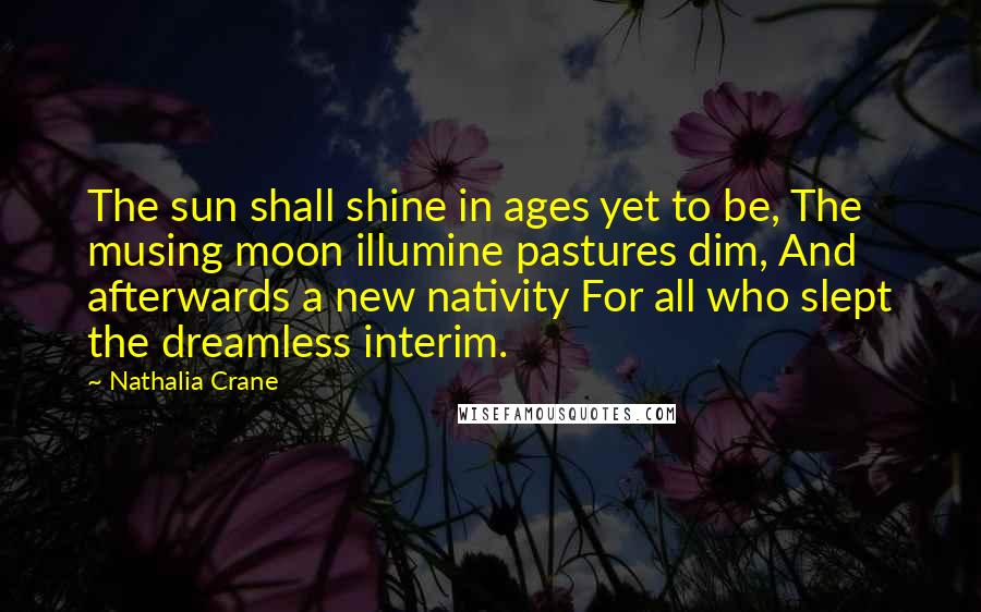 Nathalia Crane Quotes: The sun shall shine in ages yet to be, The musing moon illumine pastures dim, And afterwards a new nativity For all who slept the dreamless interim.