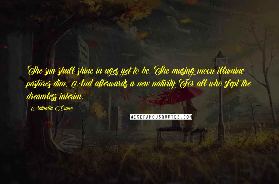 Nathalia Crane Quotes: The sun shall shine in ages yet to be, The musing moon illumine pastures dim, And afterwards a new nativity For all who slept the dreamless interim.