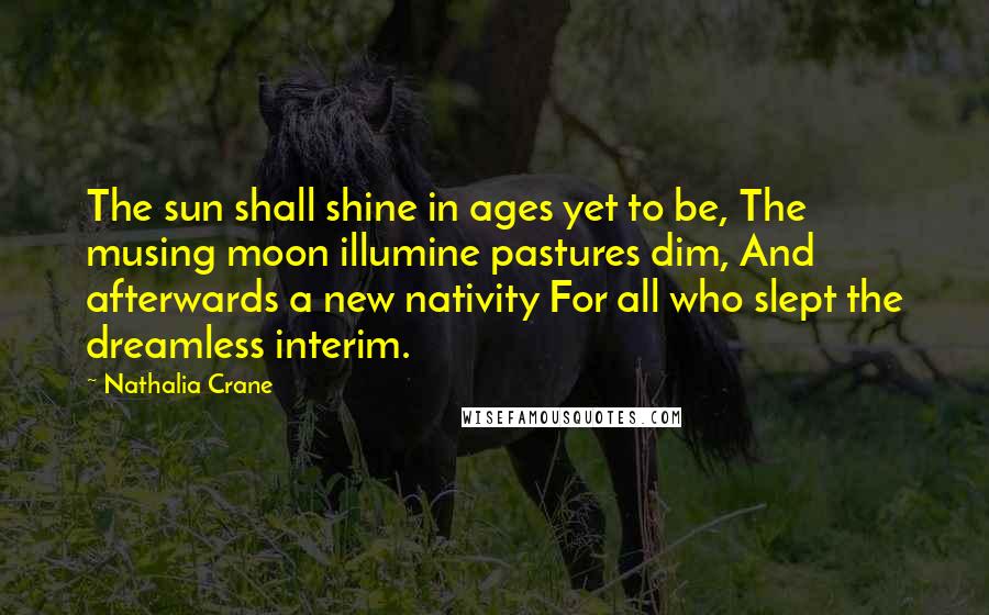 Nathalia Crane Quotes: The sun shall shine in ages yet to be, The musing moon illumine pastures dim, And afterwards a new nativity For all who slept the dreamless interim.
