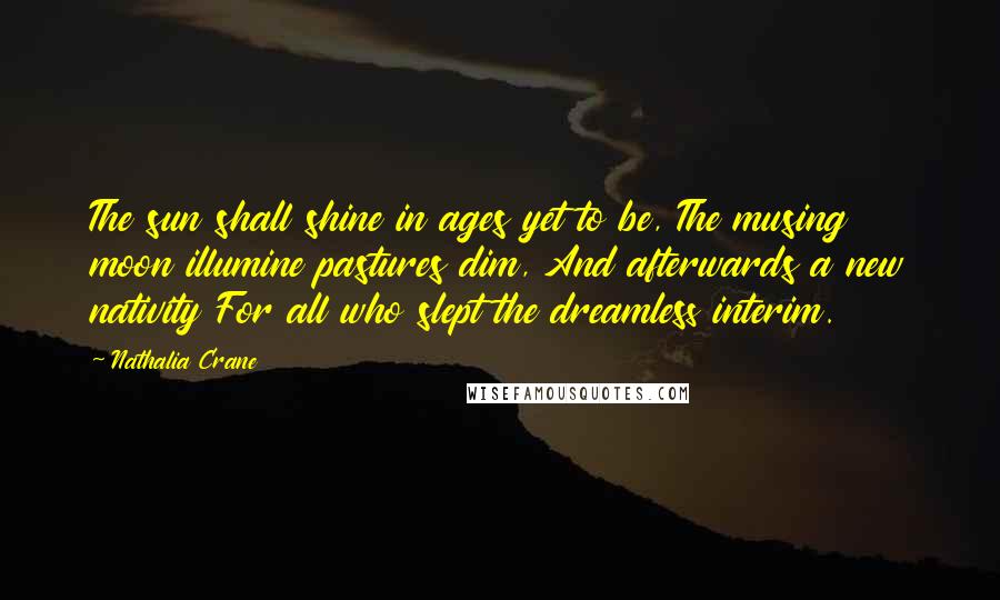 Nathalia Crane Quotes: The sun shall shine in ages yet to be, The musing moon illumine pastures dim, And afterwards a new nativity For all who slept the dreamless interim.