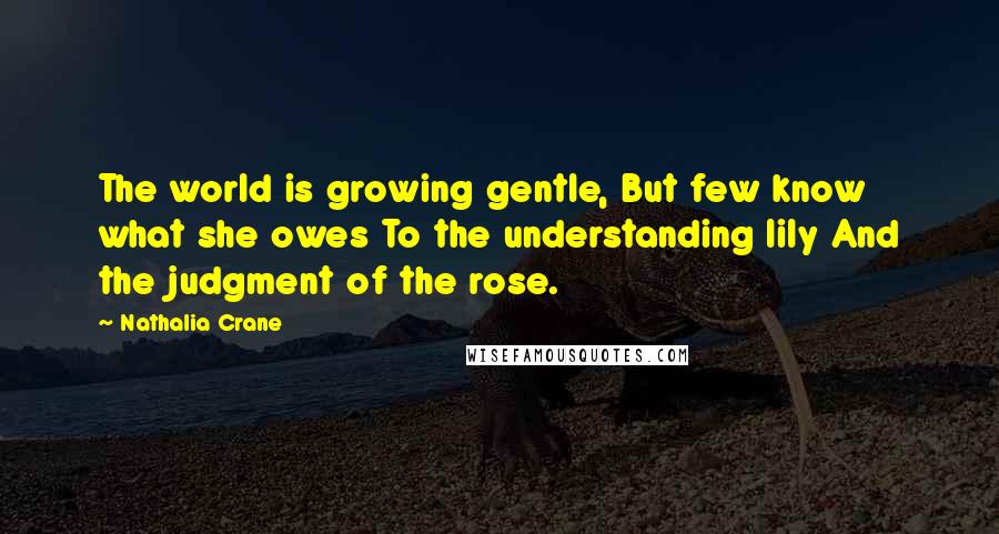 Nathalia Crane Quotes: The world is growing gentle, But few know what she owes To the understanding lily And the judgment of the rose.