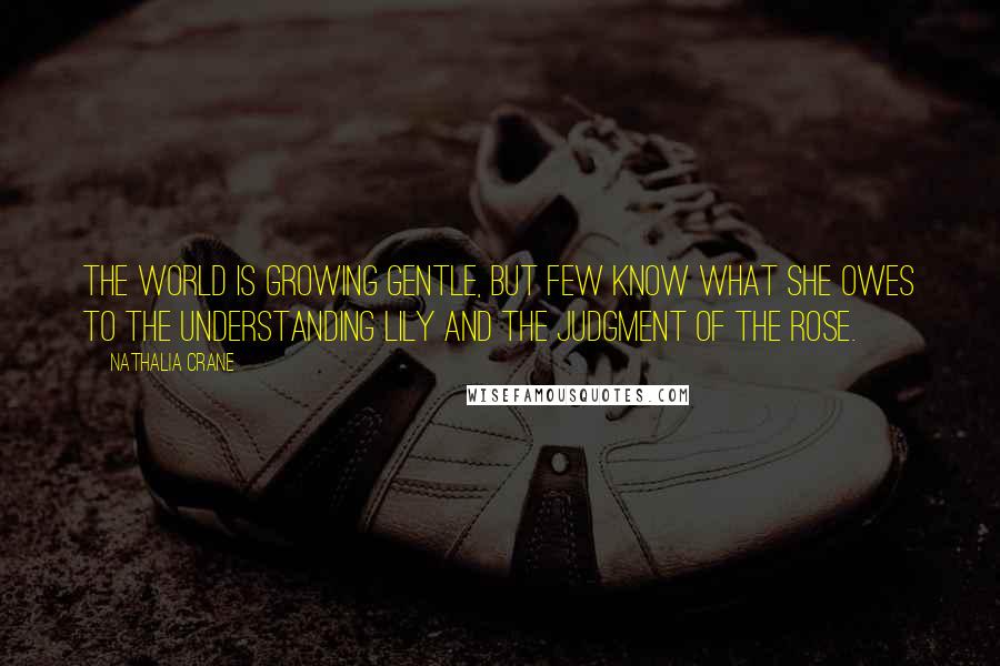 Nathalia Crane Quotes: The world is growing gentle, But few know what she owes To the understanding lily And the judgment of the rose.