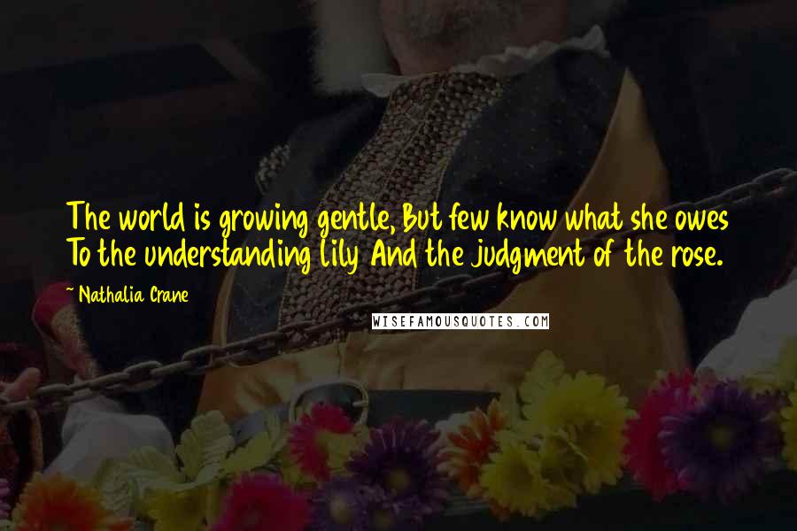 Nathalia Crane Quotes: The world is growing gentle, But few know what she owes To the understanding lily And the judgment of the rose.