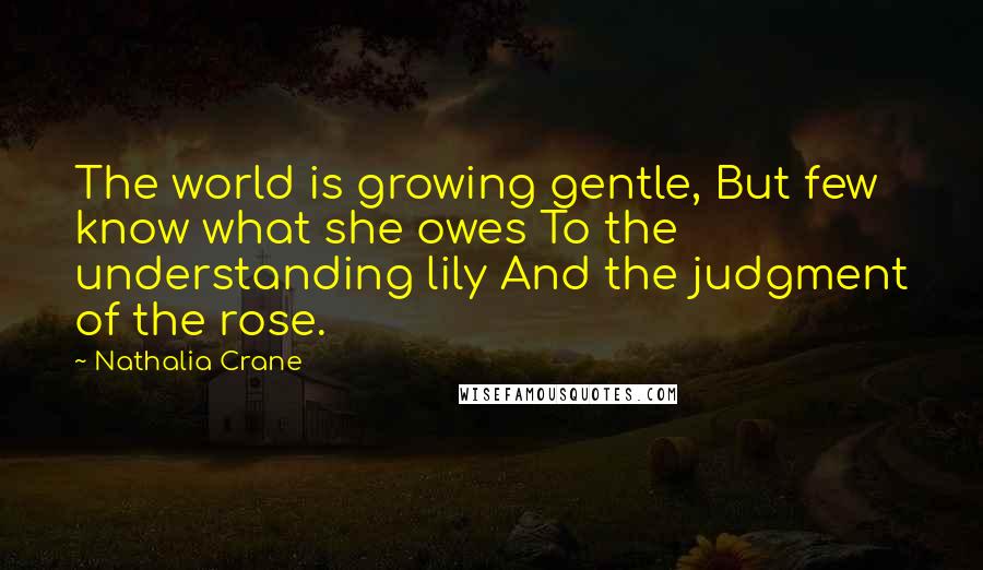 Nathalia Crane Quotes: The world is growing gentle, But few know what she owes To the understanding lily And the judgment of the rose.