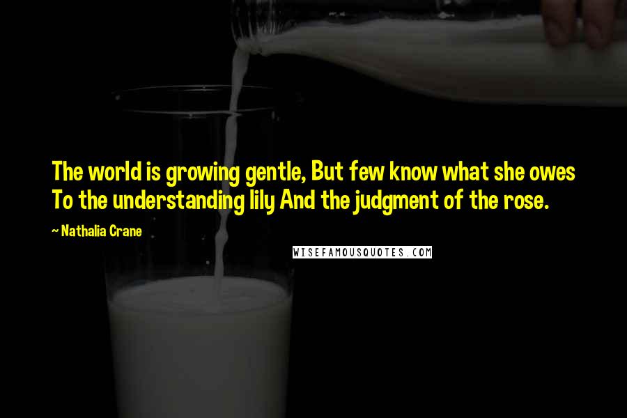 Nathalia Crane Quotes: The world is growing gentle, But few know what she owes To the understanding lily And the judgment of the rose.