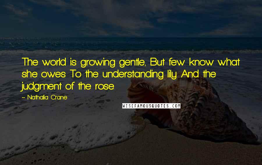 Nathalia Crane Quotes: The world is growing gentle, But few know what she owes To the understanding lily And the judgment of the rose.