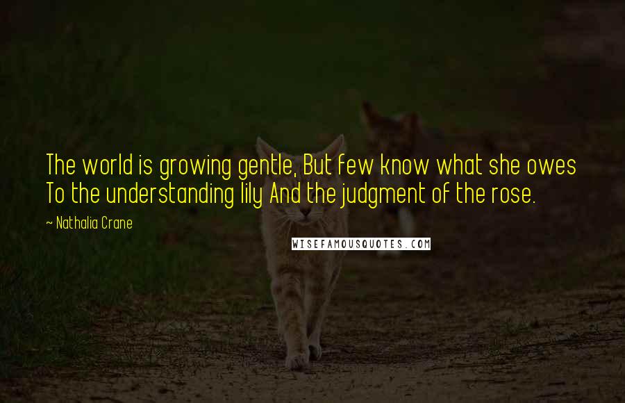 Nathalia Crane Quotes: The world is growing gentle, But few know what she owes To the understanding lily And the judgment of the rose.