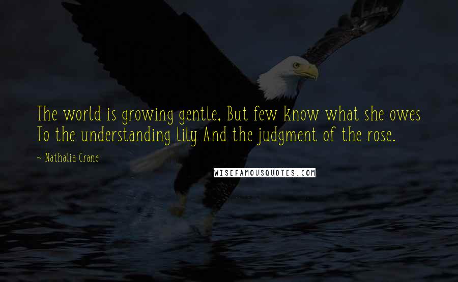 Nathalia Crane Quotes: The world is growing gentle, But few know what she owes To the understanding lily And the judgment of the rose.