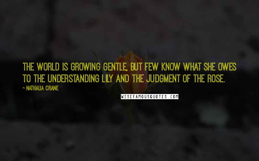 Nathalia Crane Quotes: The world is growing gentle, But few know what she owes To the understanding lily And the judgment of the rose.