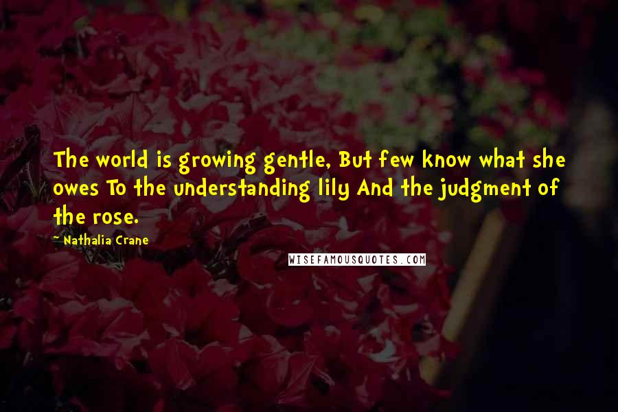 Nathalia Crane Quotes: The world is growing gentle, But few know what she owes To the understanding lily And the judgment of the rose.