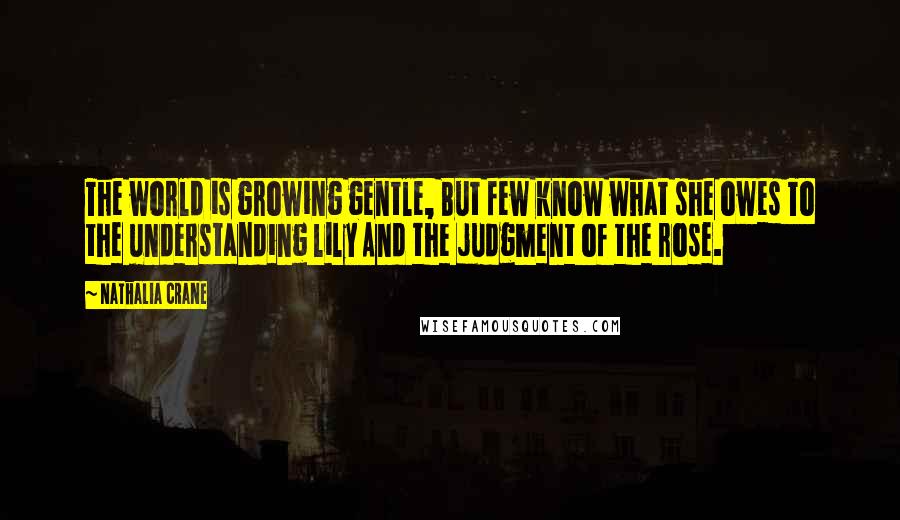 Nathalia Crane Quotes: The world is growing gentle, But few know what she owes To the understanding lily And the judgment of the rose.