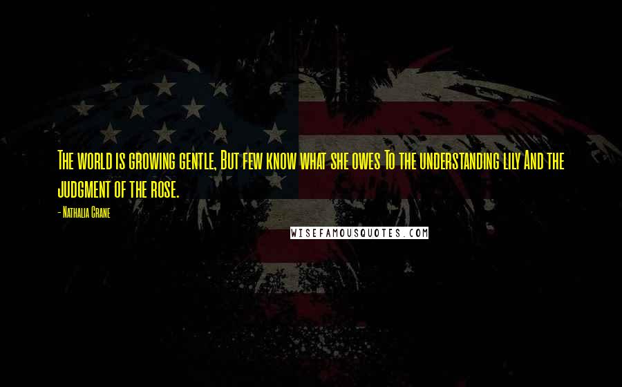 Nathalia Crane Quotes: The world is growing gentle, But few know what she owes To the understanding lily And the judgment of the rose.