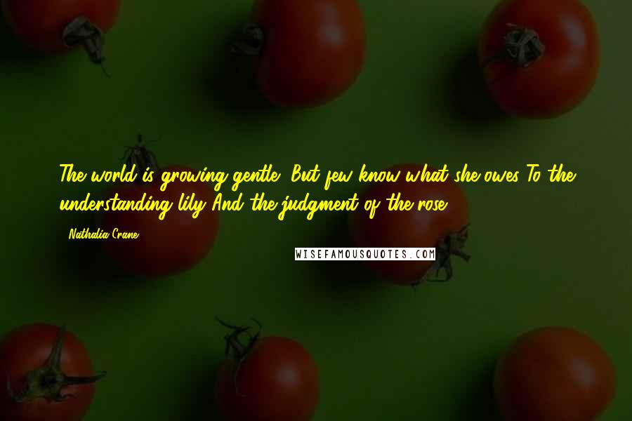 Nathalia Crane Quotes: The world is growing gentle, But few know what she owes To the understanding lily And the judgment of the rose.