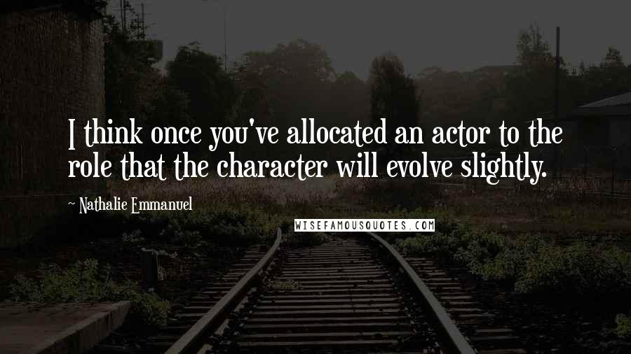 Nathalie Emmanuel Quotes: I think once you've allocated an actor to the role that the character will evolve slightly.