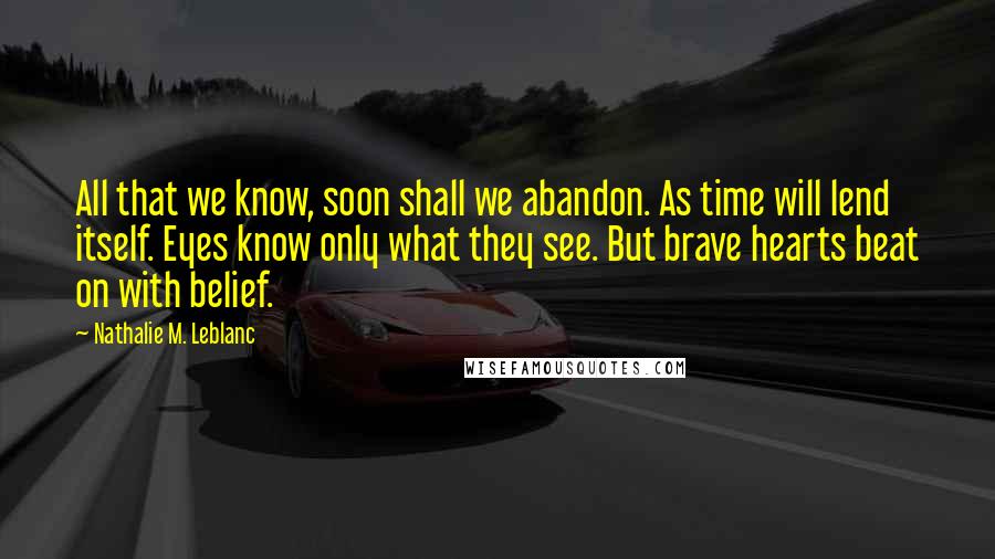 Nathalie M. Leblanc Quotes: All that we know, soon shall we abandon. As time will lend itself. Eyes know only what they see. But brave hearts beat on with belief.