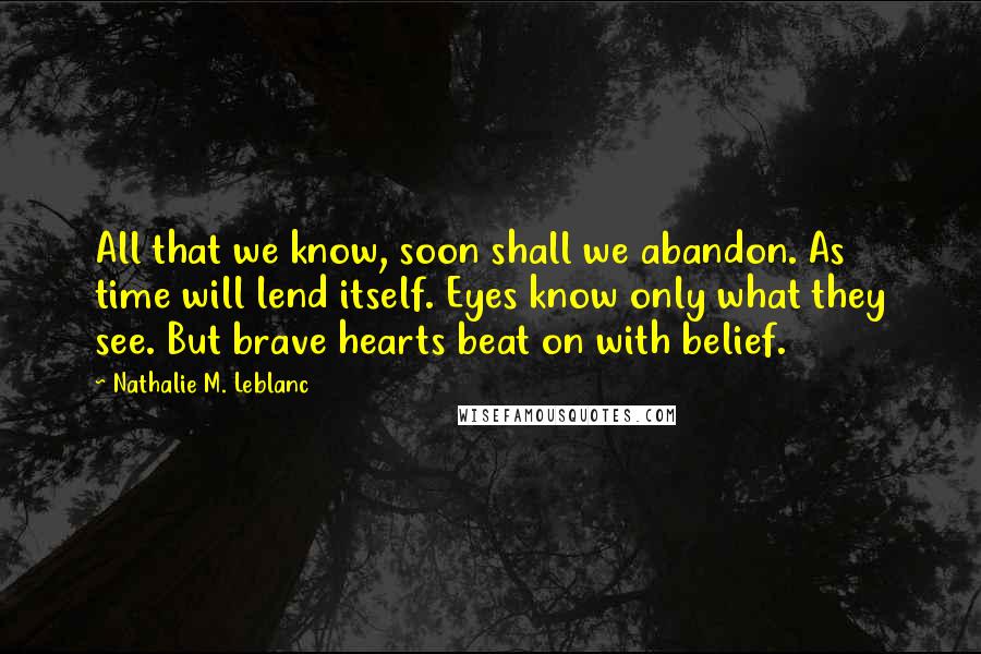 Nathalie M. Leblanc Quotes: All that we know, soon shall we abandon. As time will lend itself. Eyes know only what they see. But brave hearts beat on with belief.