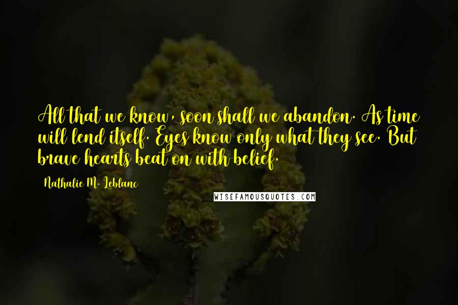 Nathalie M. Leblanc Quotes: All that we know, soon shall we abandon. As time will lend itself. Eyes know only what they see. But brave hearts beat on with belief.