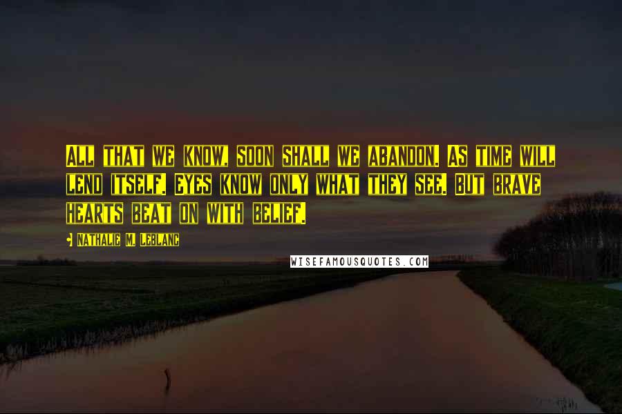 Nathalie M. Leblanc Quotes: All that we know, soon shall we abandon. As time will lend itself. Eyes know only what they see. But brave hearts beat on with belief.