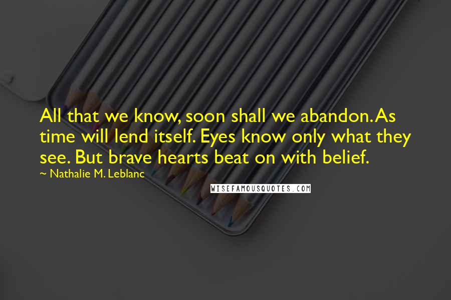 Nathalie M. Leblanc Quotes: All that we know, soon shall we abandon. As time will lend itself. Eyes know only what they see. But brave hearts beat on with belief.