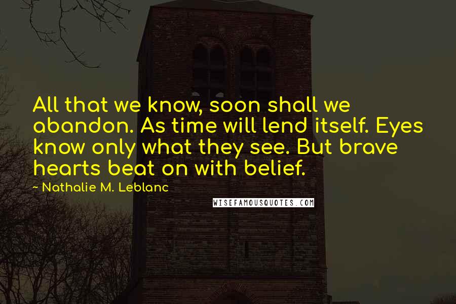 Nathalie M. Leblanc Quotes: All that we know, soon shall we abandon. As time will lend itself. Eyes know only what they see. But brave hearts beat on with belief.