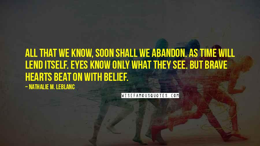 Nathalie M. Leblanc Quotes: All that we know, soon shall we abandon. As time will lend itself. Eyes know only what they see. But brave hearts beat on with belief.