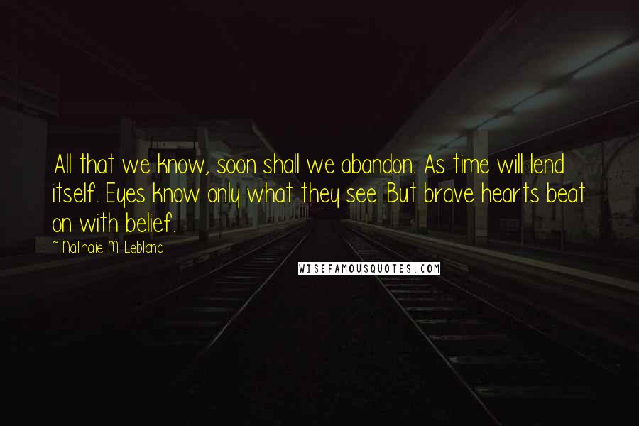 Nathalie M. Leblanc Quotes: All that we know, soon shall we abandon. As time will lend itself. Eyes know only what they see. But brave hearts beat on with belief.