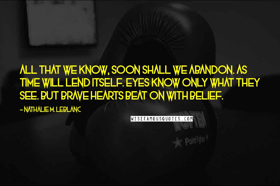 Nathalie M. Leblanc Quotes: All that we know, soon shall we abandon. As time will lend itself. Eyes know only what they see. But brave hearts beat on with belief.