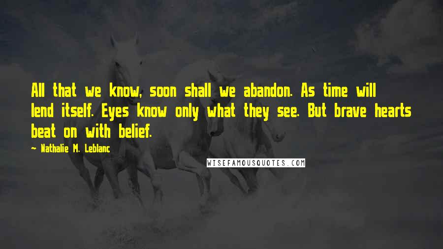 Nathalie M. Leblanc Quotes: All that we know, soon shall we abandon. As time will lend itself. Eyes know only what they see. But brave hearts beat on with belief.