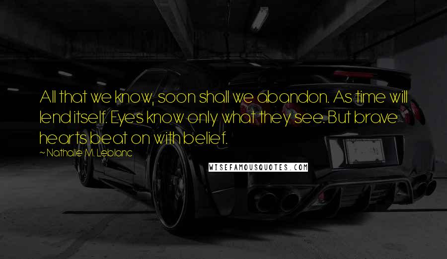 Nathalie M. Leblanc Quotes: All that we know, soon shall we abandon. As time will lend itself. Eyes know only what they see. But brave hearts beat on with belief.