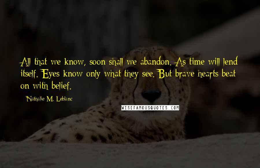 Nathalie M. Leblanc Quotes: All that we know, soon shall we abandon. As time will lend itself. Eyes know only what they see. But brave hearts beat on with belief.