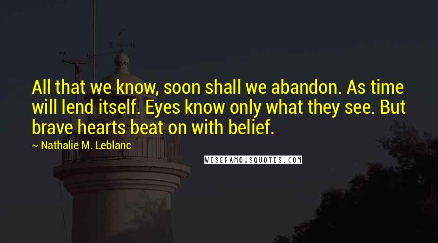 Nathalie M. Leblanc Quotes: All that we know, soon shall we abandon. As time will lend itself. Eyes know only what they see. But brave hearts beat on with belief.