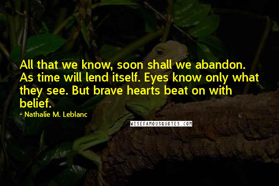 Nathalie M. Leblanc Quotes: All that we know, soon shall we abandon. As time will lend itself. Eyes know only what they see. But brave hearts beat on with belief.
