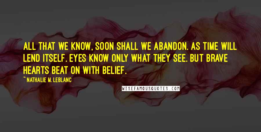 Nathalie M. Leblanc Quotes: All that we know, soon shall we abandon. As time will lend itself. Eyes know only what they see. But brave hearts beat on with belief.