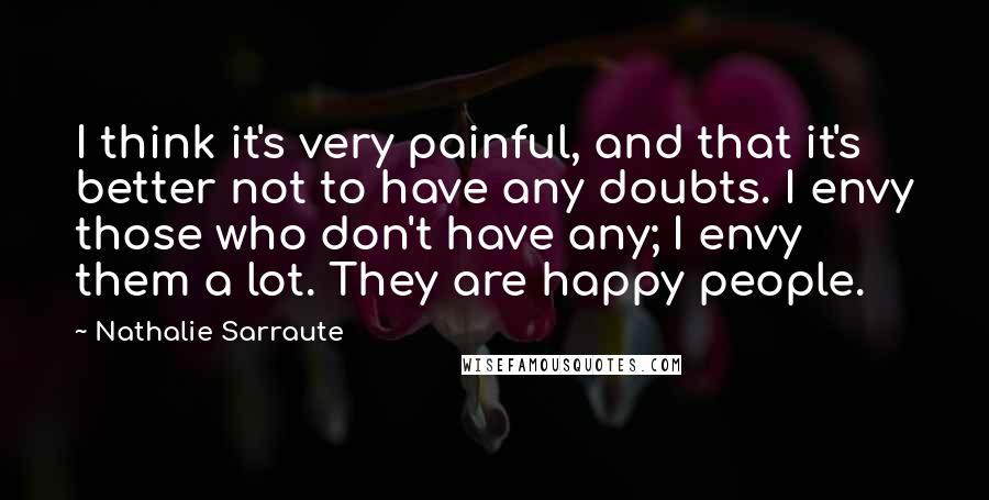 Nathalie Sarraute Quotes: I think it's very painful, and that it's better not to have any doubts. I envy those who don't have any; I envy them a lot. They are happy people.