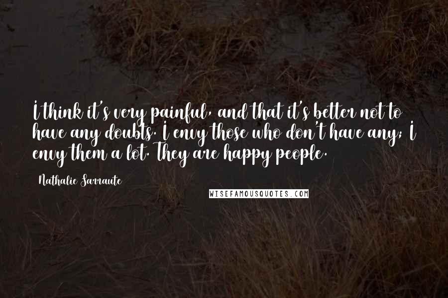 Nathalie Sarraute Quotes: I think it's very painful, and that it's better not to have any doubts. I envy those who don't have any; I envy them a lot. They are happy people.