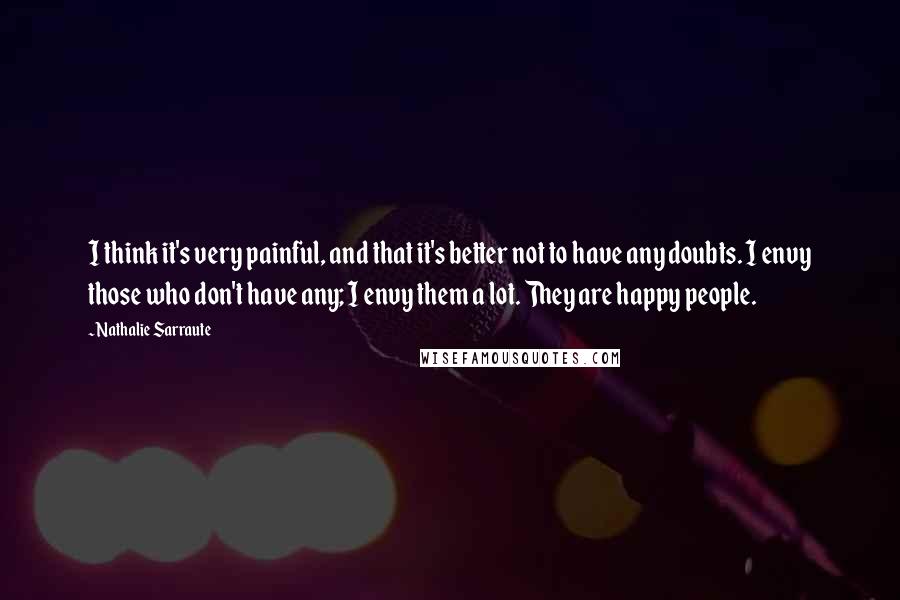 Nathalie Sarraute Quotes: I think it's very painful, and that it's better not to have any doubts. I envy those who don't have any; I envy them a lot. They are happy people.