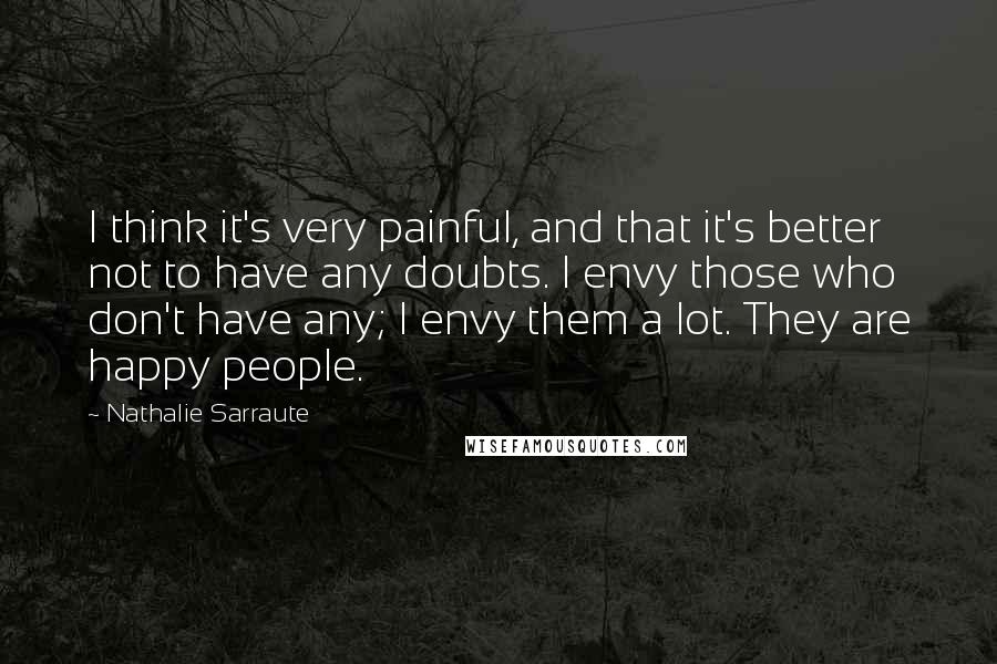 Nathalie Sarraute Quotes: I think it's very painful, and that it's better not to have any doubts. I envy those who don't have any; I envy them a lot. They are happy people.