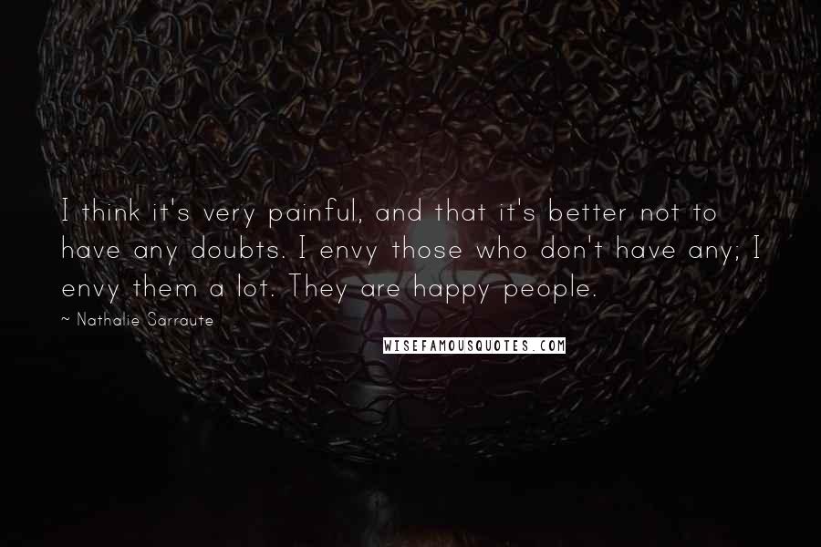 Nathalie Sarraute Quotes: I think it's very painful, and that it's better not to have any doubts. I envy those who don't have any; I envy them a lot. They are happy people.