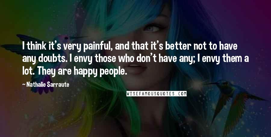 Nathalie Sarraute Quotes: I think it's very painful, and that it's better not to have any doubts. I envy those who don't have any; I envy them a lot. They are happy people.