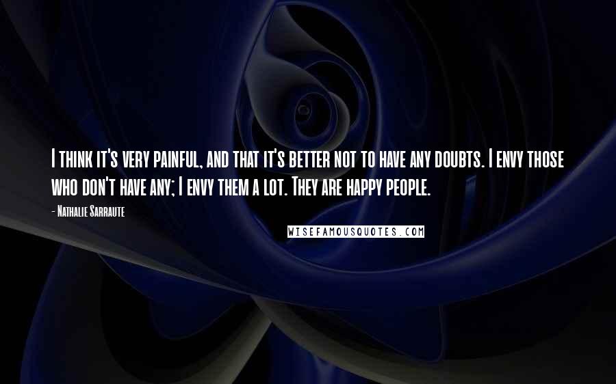 Nathalie Sarraute Quotes: I think it's very painful, and that it's better not to have any doubts. I envy those who don't have any; I envy them a lot. They are happy people.