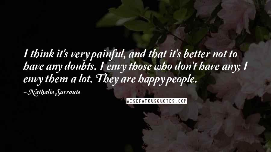 Nathalie Sarraute Quotes: I think it's very painful, and that it's better not to have any doubts. I envy those who don't have any; I envy them a lot. They are happy people.