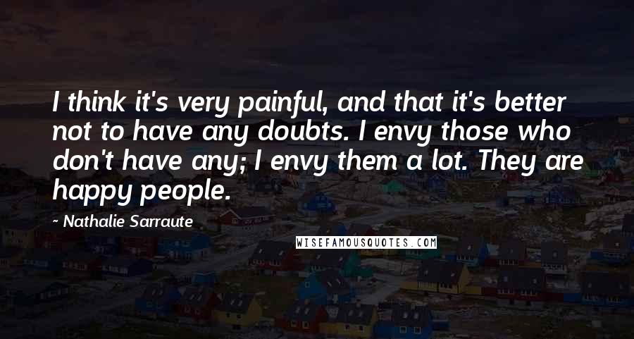 Nathalie Sarraute Quotes: I think it's very painful, and that it's better not to have any doubts. I envy those who don't have any; I envy them a lot. They are happy people.