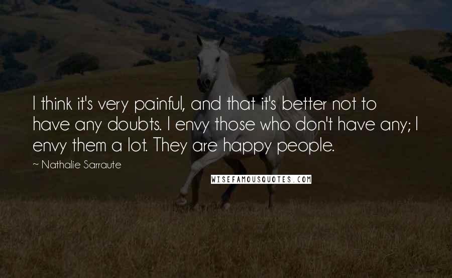 Nathalie Sarraute Quotes: I think it's very painful, and that it's better not to have any doubts. I envy those who don't have any; I envy them a lot. They are happy people.