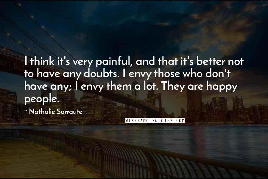 Nathalie Sarraute Quotes: I think it's very painful, and that it's better not to have any doubts. I envy those who don't have any; I envy them a lot. They are happy people.