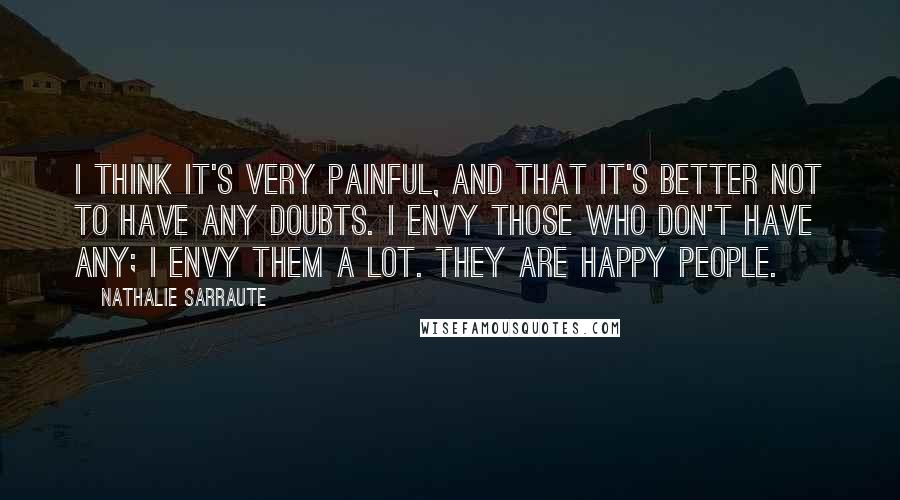 Nathalie Sarraute Quotes: I think it's very painful, and that it's better not to have any doubts. I envy those who don't have any; I envy them a lot. They are happy people.