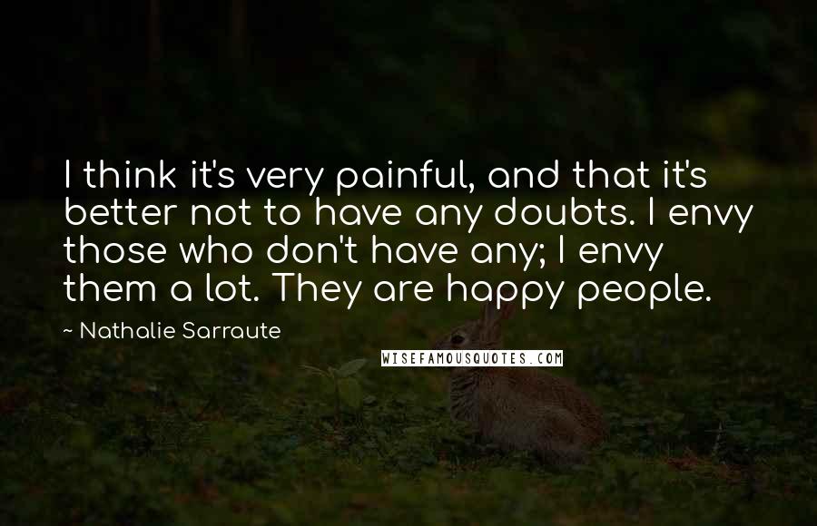 Nathalie Sarraute Quotes: I think it's very painful, and that it's better not to have any doubts. I envy those who don't have any; I envy them a lot. They are happy people.