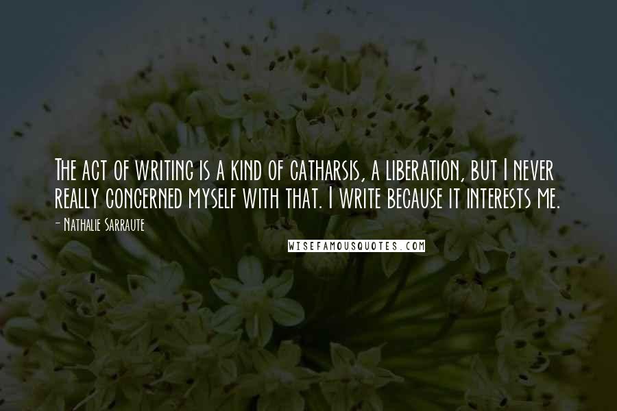 Nathalie Sarraute Quotes: The act of writing is a kind of catharsis, a liberation, but I never really concerned myself with that. I write because it interests me.